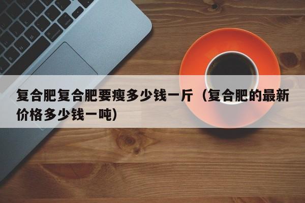 复合肥复合肥要瘦多少钱一斤（复合肥的最新价格多少钱一吨）