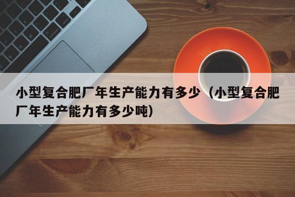 小型复合肥厂年生产能力有多少（小型复合肥厂年生产能力有多少吨）