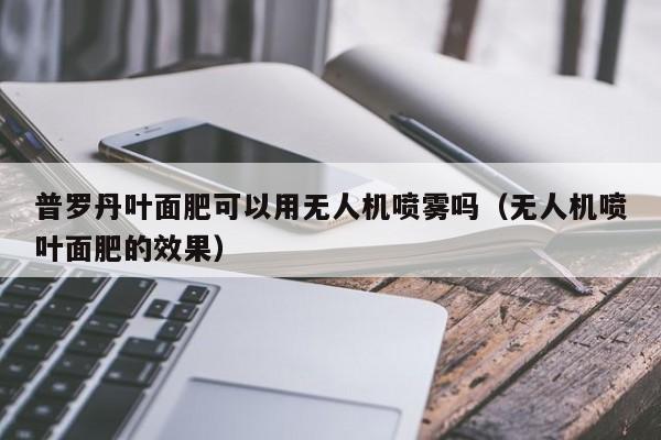 普罗丹叶面肥可以用无人机喷雾吗（无人机喷叶面肥的效果）