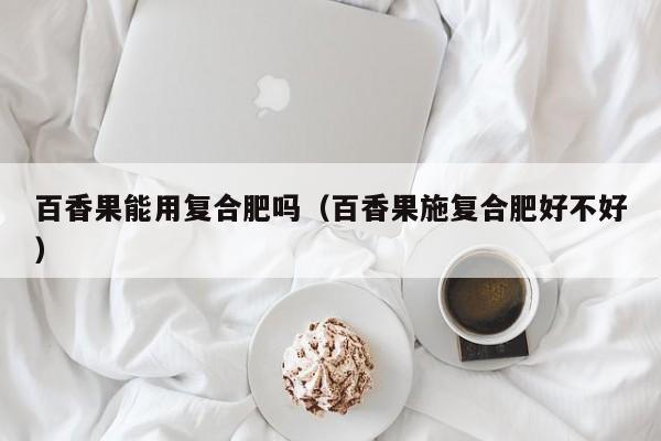 百香果能用复合肥吗（百香果施复合肥好不好）