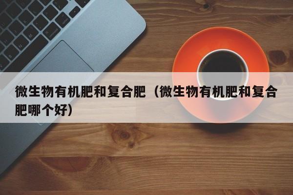 微生物有机肥和复合肥（微生物有机肥和复合肥哪个好）