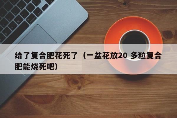 给了复合肥花死了（一盆花放20 多粒复合肥能烧死吧）