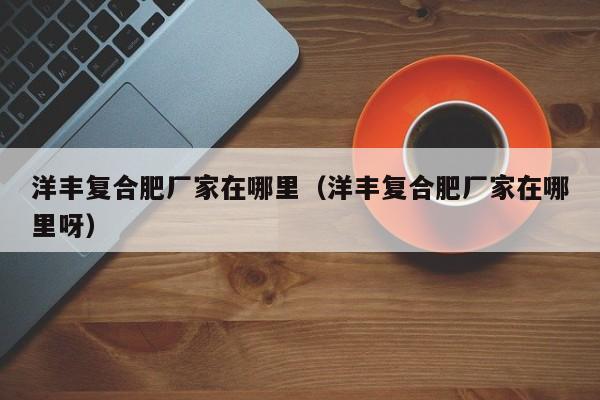 洋丰复合肥厂家在哪里（洋丰复合肥厂家在哪里呀）