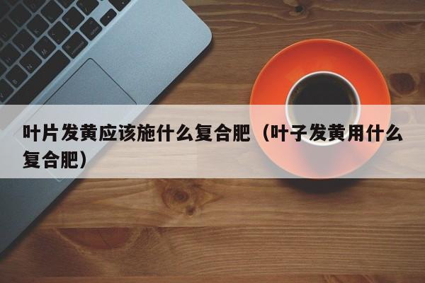 叶片发黄应该施什么复合肥（叶子发黄用什么复合肥）