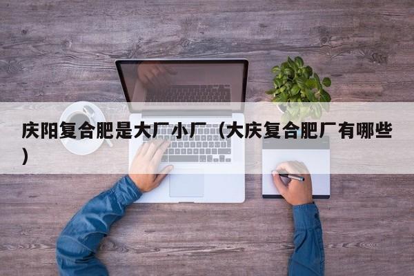 庆阳复合肥是大厂小厂（大庆复合肥厂有哪些）