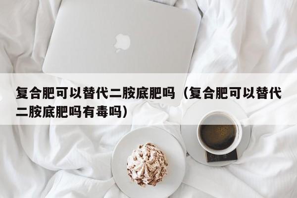 复合肥可以替代二胺底肥吗（复合肥可以替代二胺底肥吗有毒吗）