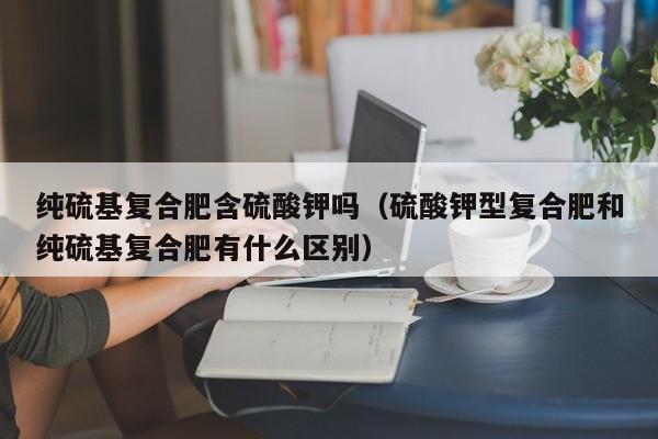 纯硫基复合肥含硫酸钾吗（硫酸钾型复合肥和纯硫基复合肥有什么区别）