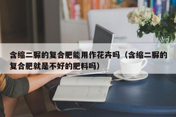 含缩二脲的复合肥能用作花卉吗（含缩二脲的复合肥就是不好的肥料吗）