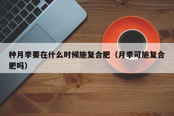 种月季要在什么时候施复合肥（月季可施复合肥吗）
