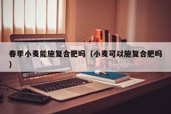 春季小麦能施复合肥吗（小麦可以施复合肥吗）