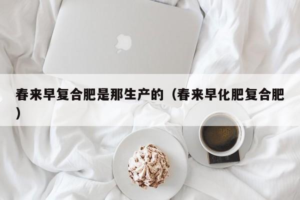 春来早复合肥是那生产的（春来早化肥复合肥）