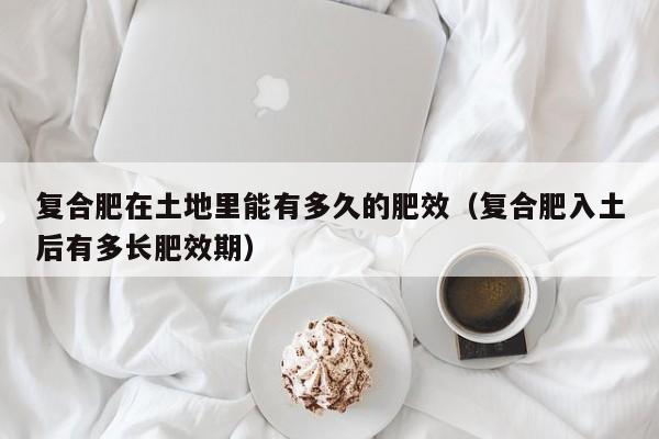 复合肥在土地里能有多久的肥效（复合肥入土后有多长肥效期）