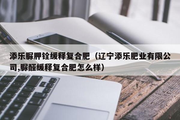 添乐脲胛铨缓释复合肥（辽宁添乐肥业有限公司,脲醛缓释复合肥怎么样）