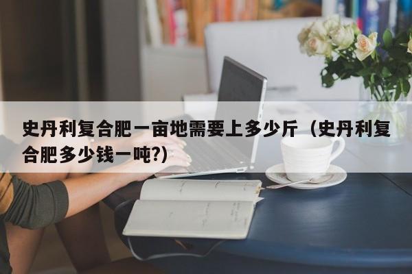 史丹利复合肥一亩地需要上多少斤（史丹利复合肥多少钱一吨?）
