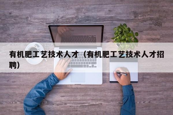 有机肥工艺技术人才（有机肥工艺技术人才招聘）