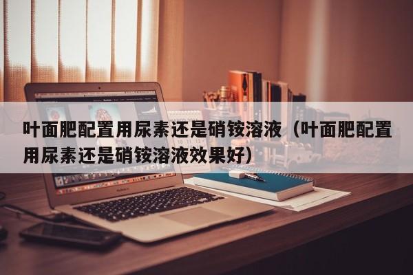 叶面肥配置用尿素还是硝铵溶液（叶面肥配置用尿素还是硝铵溶液效果好）