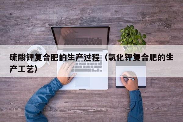 硫酸钾复合肥的生产过程（氯化钾复合肥的生产工艺）