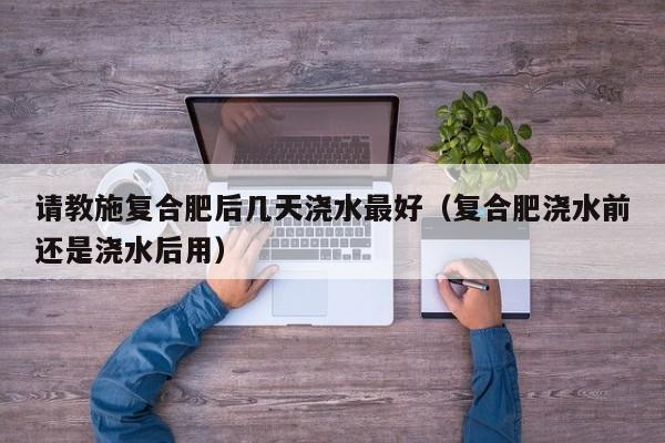 请教施复合肥后几天浇水最好（复合肥浇水前还是浇水后用）