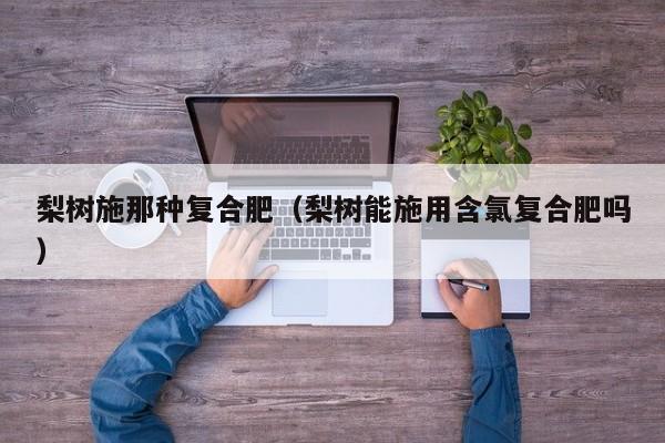 梨树施那种复合肥（梨树能施用含氯复合肥吗）