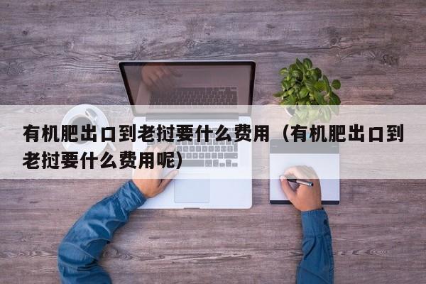 有机肥出口到老挝要什么费用（有机肥出口到老挝要什么费用呢）