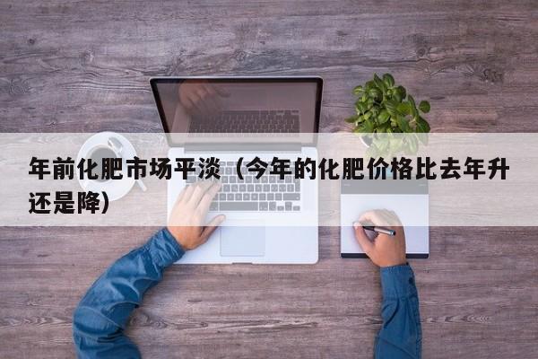年前化肥市场平淡（今年的化肥价格比去年升还是降）