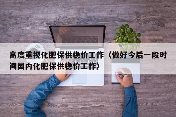 高度重视化肥保供稳价工作（做好今后一段时间国内化肥保供稳价工作）