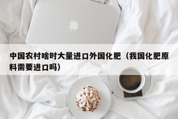 中国农村啥时大量进口外国化肥（我国化肥原料需要进口吗）