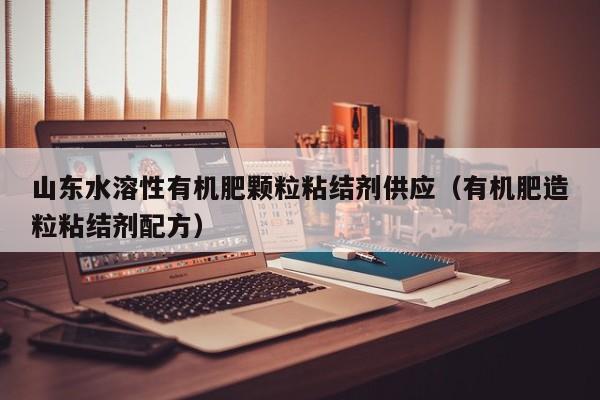 山东水溶性有机肥颗粒粘结剂供应（有机肥造粒粘结剂配方）
