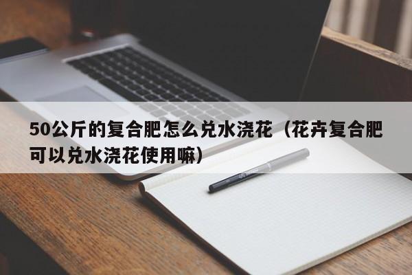 50公斤的复合肥怎么兑水浇花（花卉复合肥可以兑水浇花使用嘛）
