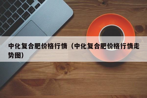 中化复合肥价格行情（中化复合肥价格行情走势图）
