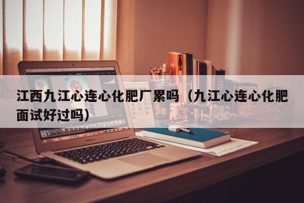 江西九江心连心化肥厂累吗（九江心连心化肥面试好过吗）