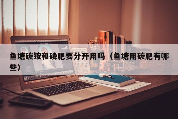 鱼塘碳铵和磷肥要分开用吗（鱼塘用碳肥有哪些）
