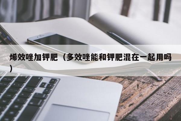 烯效唑加钾肥（多效唑能和钾肥混在一起用吗）