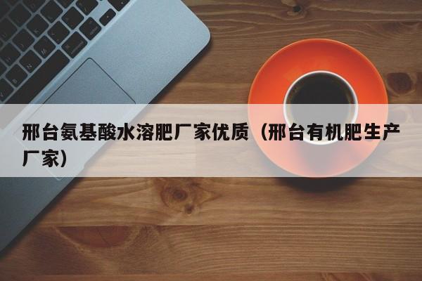 邢台氨基酸水溶肥厂家优质（邢台有机肥生产厂家）