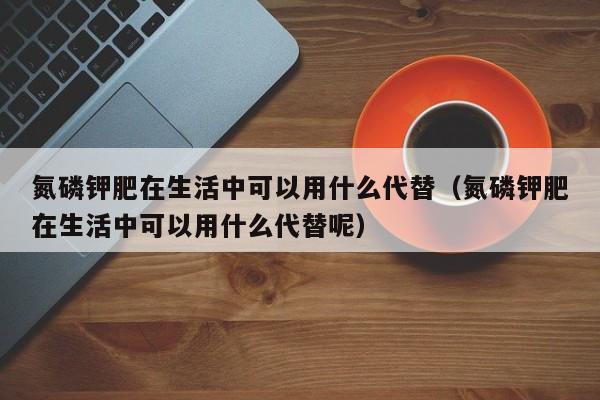 氮磷钾肥在生活中可以用什么代替（氮磷钾肥在生活中可以用什么代替呢）