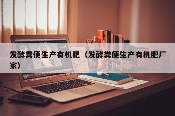 发酵粪便生产有机肥（发酵粪便生产有机肥厂家）