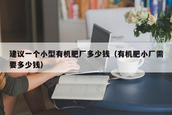 建议一个小型有机肥厂多少钱（有机肥小厂需要多少钱）