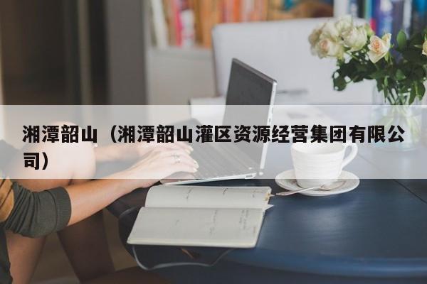 湘潭韶山（湘潭韶山灌区资源经营集团有限公司）