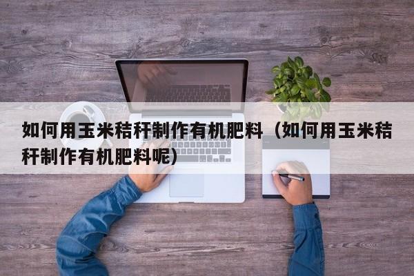 如何用玉米秸秆制作有机肥料（如何用玉米秸秆制作有机肥料呢）
