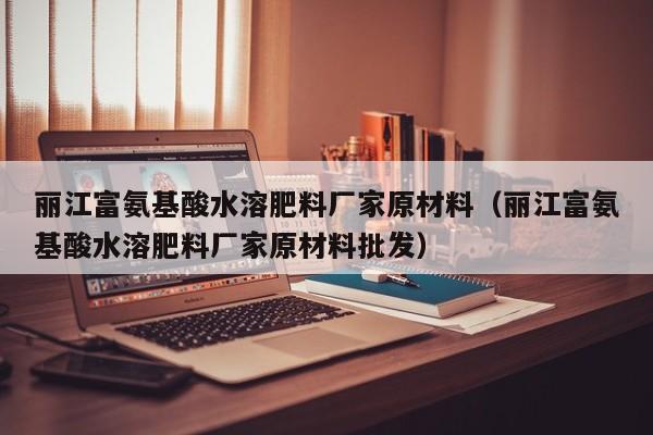丽江富氨基酸水溶肥料厂家原材料（丽江富氨基酸水溶肥料厂家原材料批发）