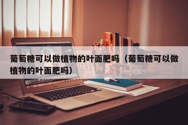 葡萄糖可以做植物的叶面肥吗（葡萄糖可以做植物的叶面肥吗）