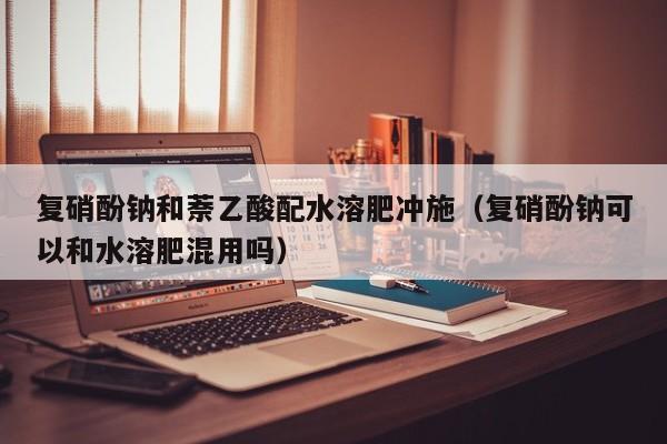 复硝酚钠和萘乙酸配水溶肥冲施（复硝酚钠可以和水溶肥混用吗）