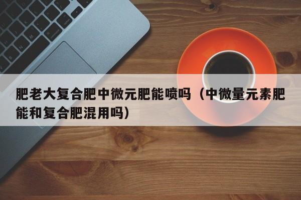 肥老大复合肥中微元肥能喷吗（中微量元素肥能和复合肥混用吗）