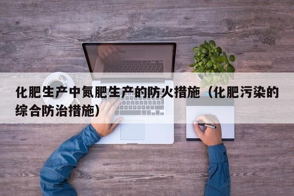 化肥生产中氮肥生产的防火措施（化肥污染的综合防治措施）