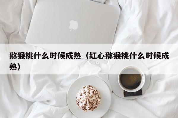 猕猴桃什么时候成熟（红心猕猴桃什么时候成熟）