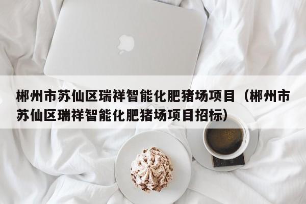 郴州市苏仙区瑞祥智能化肥猪场项目（郴州市苏仙区瑞祥智能化肥猪场项目招标）