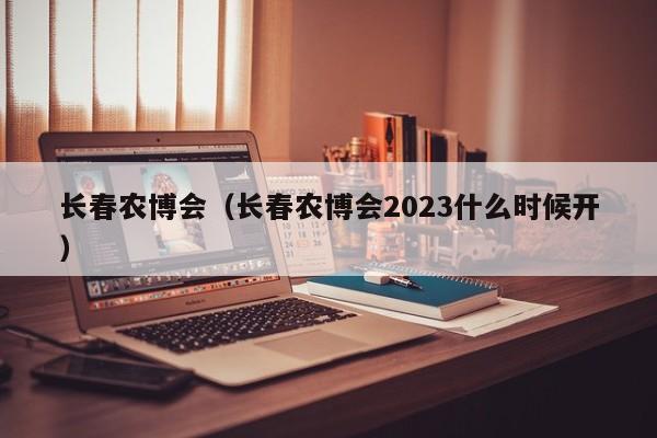 长春农博会（长春农博会2023什么时候开）