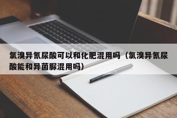 氯溴异氰尿酸可以和化肥混用吗（氯溴异氰尿酸能和异菌脲混用吗）