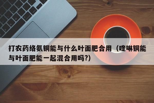 打农药络氨铜能与什么叶面肥合用（喹啉铜能与叶面肥能一起混合用吗?）