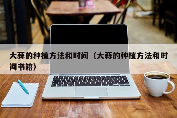 大蒜的种植方法和时间（大蒜的种植方法和时间书籍）